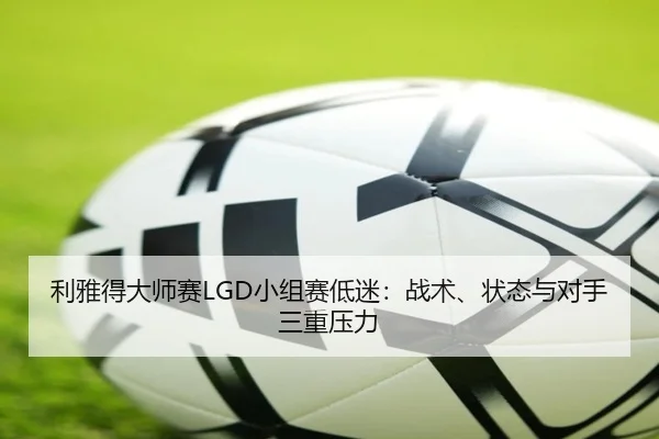 利雅得大师赛LGD小组赛低迷：战术、状态与对手三重压力