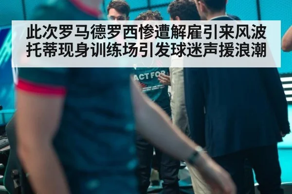 此次罗马德罗西惨遭解雇引来风波 托蒂现身训练场引发球迷声援浪潮